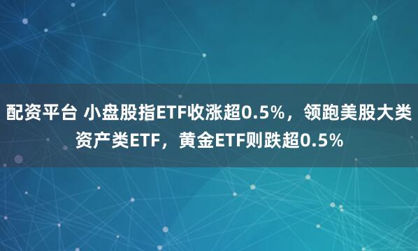 配资平台 小盘股指ETF收涨超0.5%，领跑美股大类资产类ETF，黄金ETF则跌超0.5%