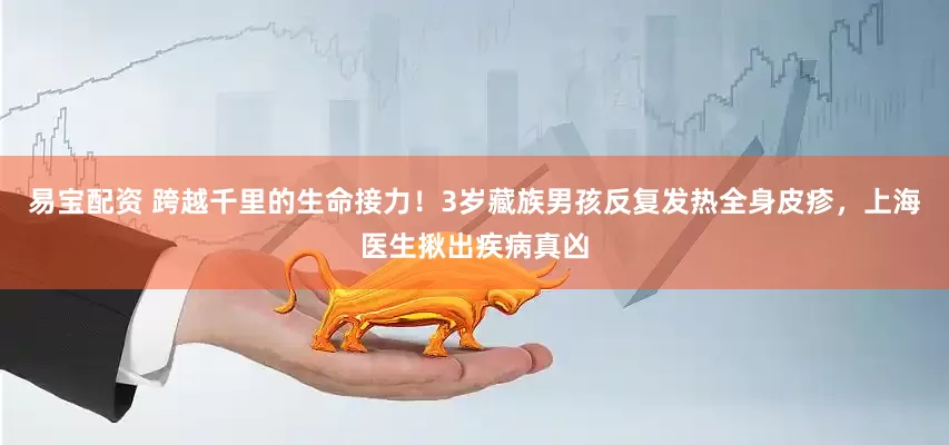 易宝配资 跨越千里的生命接力！3岁藏族男孩反复发热全身皮疹，上海医生揪出疾病真凶