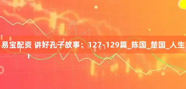 易宝配资 讲好孔子故事：127-129篇_陈国_楚国_人生