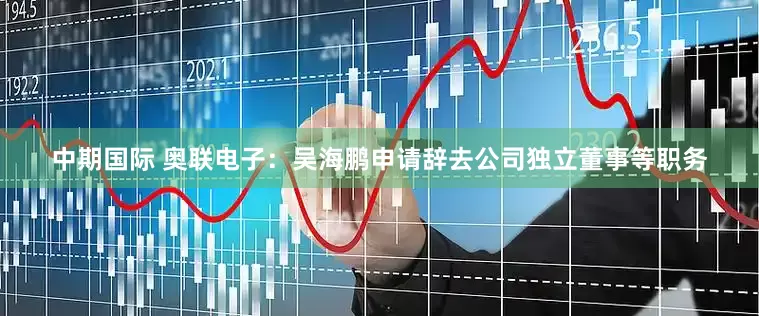 中期国际 奥联电子：吴海鹏申请辞去公司独立董事等职务