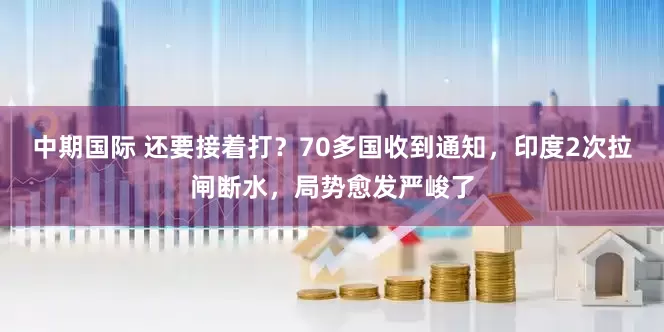 中期国际 还要接着打？70多国收到通知，印度2次拉闸断水，局势愈发严峻了