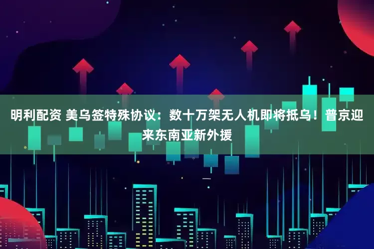 明利配资 美乌签特殊协议：数十万架无人机即将抵乌！普京迎来东南亚新外援