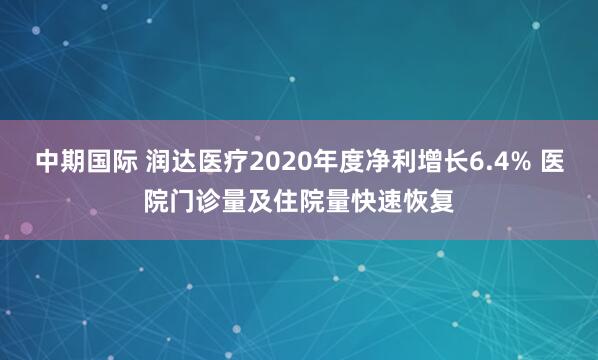 中期国际 润达医疗2020年度净利增长6.4% 医院门诊量及住院量快速恢复